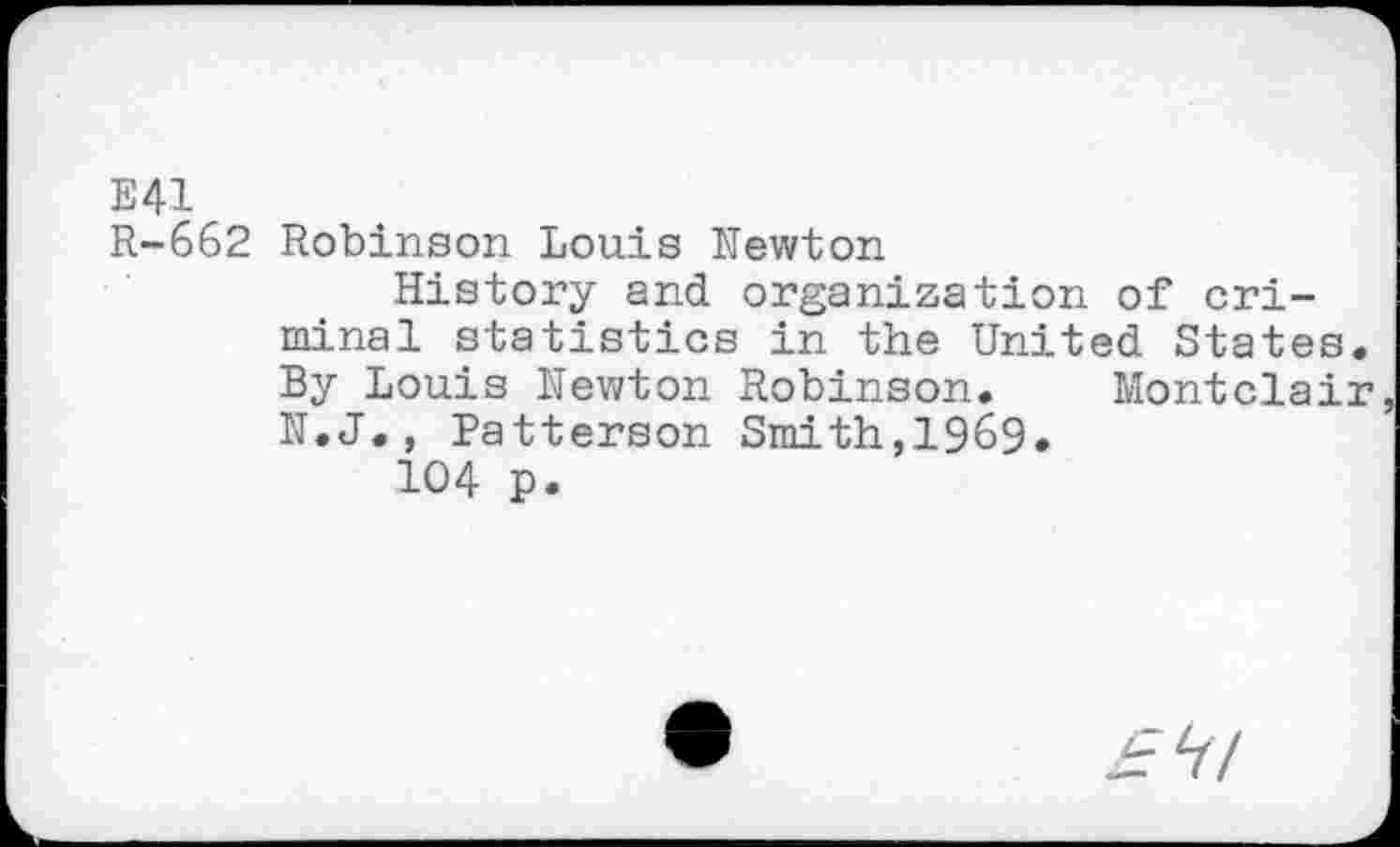 ﻿E41
R-662 Robinson Louis Newton
History and organization of criminal statistics in the United States. By Louis Newton Robinson. Montclair N.J., Patterson Smith,1969»
104 p.
ZrV/